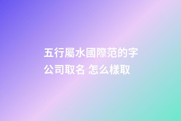 五行屬水國際范的字公司取名 怎么樣取-第1張-公司起名-玄機派